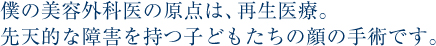 僕の美容外科医の原点は、再生医療。 先天的な障害を持つ子どもたちの顔の手術です。